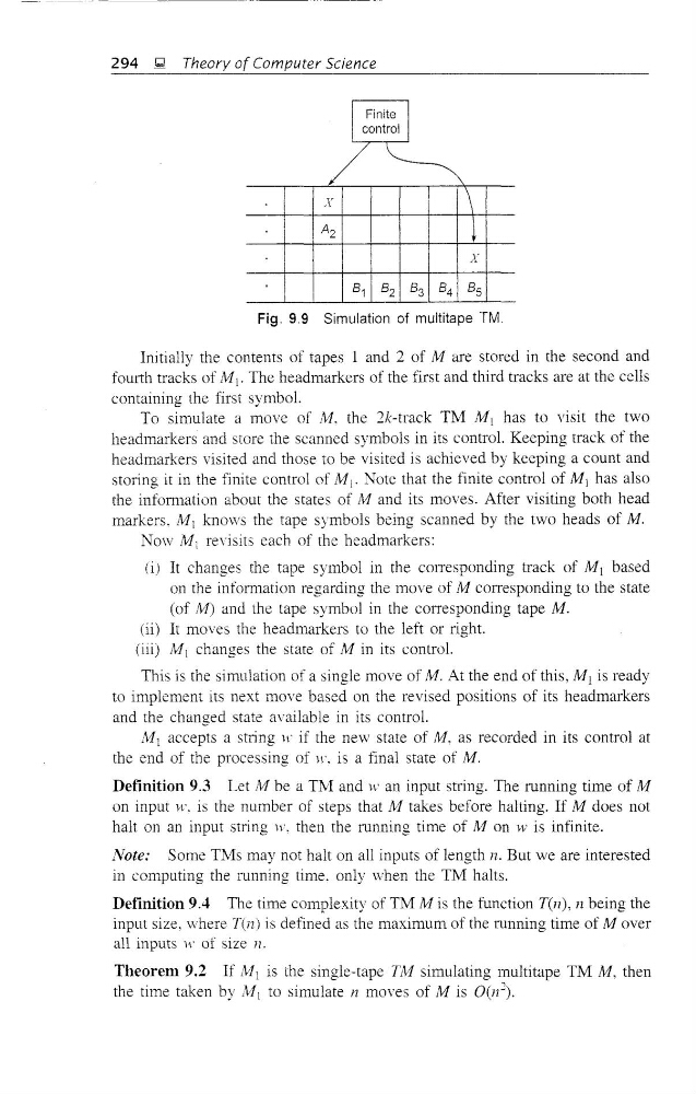  to simulate n moves of M is O(n~).
294 x;;I Theory of Computer Science
I Finite I
control
/
X
\
A 2
t
X
81 8 2 8 3 8 4 8 5
Fig. 9.9 Simulation of multitape TM.
Initially the contents of tapes 1 and 2 of M are stored in the second and
fourth tracks of MI' The headmarkers of the first and third tracks are at the cells
containing the first symbol.
To simulate a move of fill. the 2k-track TM M 1 has to visit the two
headmarkers and store the scanned symbols in its control. Keeping track of the
headmarkers visited and those to be visited is achieved by keeping a count and
storing it in the finite control of MI' Note that the finite control of M 1 has also
the infoffilation about the states of M and its moves. After visiting both head
markers. M 1 knows the tape symbols being scanned by the two heads of M.
Now /' 11 1 revisits each of the headmarkers:
(il It changes the tape symbol in the cOlTesponding track of M 1 based
on the information regarding the move of M corresponding to the state
(of M) and the tape symbol in the corresponding tape M.
(ii) It moves the headmarkers to the left or right.
(iii) M 1 changes the state of M in its control.
This is the simulation of a single move of M. At the end of this, M) is ready
to implement its next move based on the revised positions of its headmarkers
and the changed state available in its control.
M) accepts a string \t' if the new state of M, as recorded in its control at
the end of the processing of H'. is a final state of M.
Definition 9.3 Let M be a T~I and tV an input string. The running time of M
on input w. is the number of steps that A! takes before halting. If M does not
halt on an input string w, then the running time of M on 'v is infinite.
Note: Some TMs may not halt on all inputs of length n. But we are interested
in computing the running time. only when the TM halts.
Definition 9.4 The time complexity of TM 1' ' 11 is the function T(n), n being the
input size, where T(n) is defined as the maximum of the running time of Mover
all inputs w of size n.
Theorem 9.2 If fv1) is the single-tape TA! simulating multitape TM M, then
the time taken by lli![ to simulate n moves of M is O(n~).
![