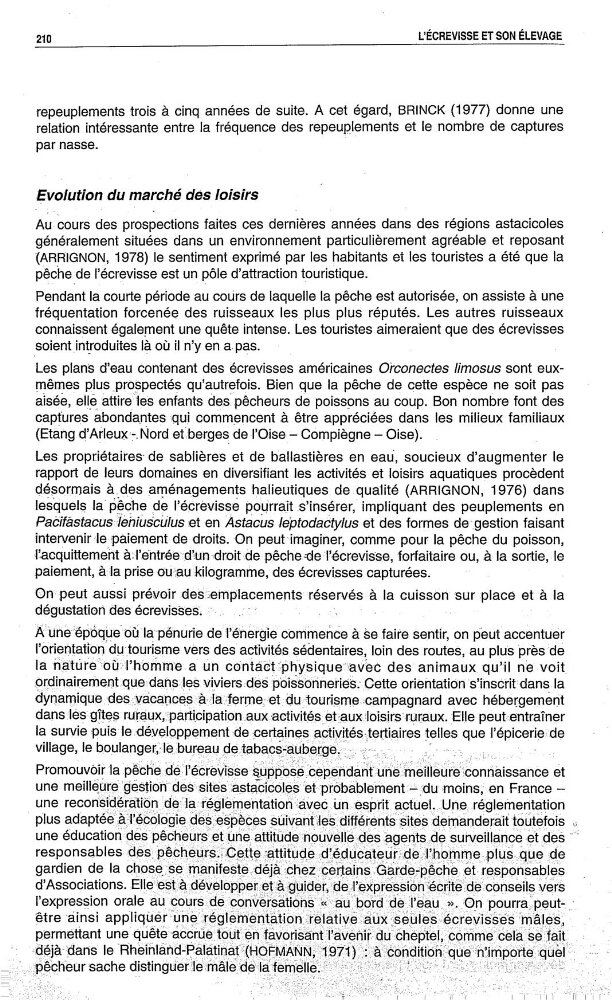 ;
g »»
,…
…
j
.
»
.,
Promouvoir
la pêche
et
une
moins, en France —
une
lafré‘glemerttation
esprit actuel., Une réglementation
plus
des;espèces
demanderait toutefois
une éducation Ïdÿès
une
Îplésurveillançe et des "
responsables
attutude deducate…æ|hommepiu‘s,que
gardien dela Ch9$9ÿ…éô manifeste derachezcertamsGardepeche L.èft5 responsables
.
d’Association8vérë
l’expression orale au
aut-po‘rade Jl’eau >>. On pourra peut—_
"être ainsi appliquer une
eimÏfenÏtâtio‘nz}ifélàÏti\é au xs les eïlécr‘evi sees
‘
permettant une Quête
:
'
—=déiàtdàs
—sache
Ï
.
Fr
l
l
l
!
l
,………Ï‘
relation intéressante entre la fréquence des repeuplements et le nombre de captures
par masse.
Evolution du marché des loisirs
Au cours des prospections faites ces dernières années dans des régions astacicoles
généralement situées dans un environnement particulièrement agréable et reposant
(ARRIGNON, 1978) le sentiment exprimé par les habitants et les touristes a été que la
pêche de l’écrevisse est un pôle d’attraction touristique.
Pendant la courte période au coUrs de laquelle la pêche est autorisée, on assiste à une
fréquentation forcenée des ruisseaux les plus plus réputés. Les autres ruisseaux
connaissent également une quête intense. Les touristes aimeraient que des écrevisses
soientint_roduites l‘a où il n’y en a. pas.
,
Les plans d‘eau contenant des écrevisses américaines Ofconectes limosus sont eux—
mêmes plus _pr0Spectés qu’autrefois. Bien que la pêche de cette espèce ne
soit pas
aisée, elle attire”les enfants desfpêcheurs de poissons au coup. Bon nombre font des
captures abondantes qui commencent à être appréciées dans les milieux familiaux
(Etang
Nord etLberges de l’Oise— Cdmpiègne — Oise).
_
Les propriétaires de sablières et de ballastières en eau, soucieux d’augmenter le
rapport de leurs domaines en diversifiant les activités et loisirs aquatiques procèdent
désormais à._d_es aménagements halieutiques de qualité (ARRIGNON, 1976) dans
lesquels la'péche de l’éCrevisse pourrait s’insérer, impliquant des peuplements en
Pabifàstacæ»Ièhius‘bülus et en Astacus Ieptodaaty/aa et des formes degestion faisant
intervenir—lepaiement de droits. On -peutimaginer, comme pour la pêche du poisson,
l’acquittemeht à:l’éntréedïun «droit de
forfaitaire ou, à la sortie,le
paiement, àla prise ourau kilogramme, des écrevisses capturées.
.
On=peut auSsi prévoir
réservés à la cuissdn sur place et à la
dégustation des écrevisses“.
.
…
,
…
'
A°‘uné”épôqt‘re où‘lapé‘nurie de l’énergiecommeñce à Se faire sentir, on peut accentuer
l’orientation dutourisme vers
activités sédentaires, loin des routes, au plus 'pr‘èsdé
la n‘ature"bùl’homme a Un co‘ntàôt:pnysique‘i‘ïavec des animaux qu’il névoit
ordinairement quedahsleS viviers:dés“ poissonneries; Cette orientation ‘s’insC'rit'dans la
_
avec hébergement
dans :les gîtes ruraux,:participationauxactivités ‘ét£auxtrloisirs ruraux. Elle
la survie puis
activités—tertiaires telles que l’épiceriede
village: '9 boulangett'le-bureau de.;tabacàäaübergé‘![;
g »»
,…
…
j
.
»
.,
Promouvoir
la pêche
et
une
moins, en France —
une
lafré‘glemerttation
esprit actuel., Une réglementation
plus
des;espèces
demanderait toutefois
une éducation Ïdÿès
une
Îplésurveillançe et des "
responsables
attutude deducate…æ|hommepiu‘s,que
gardien dela Ch9$9ÿ…éô manifeste derachezcertamsGardepeche L.èft5 responsables
.
d’Association8vérë
l’expression orale au
aut-po‘rade Jl’eau >>. On pourra peut—_
"être ainsi appliquer une
eimÏfenÏtâtio‘nz}ifélàÏti\é au xs les eïlécr‘evi sees
‘
permettant une Quête
:
'
—=déiàtdàs
—sache
Ï
.
Fr
l
l
l
!
l
,………Ï‘
![