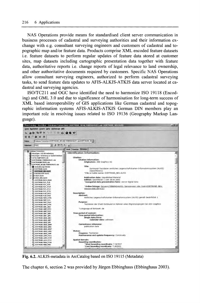 !LlfMINGHAllSl· S'rytC;,-.", sM' Its'r=OOSIMI!tw NE!.'
Ytf:i!Wl=5OE DEEALJI T
OlltsQ'ipt h;m ;
~b51r(lQ ;
... mtkhH ~c:::hafts;hrten-ll1lQmq l ll)fti;sy~um (ALXIS) 911'1'1.a8 Gealnfollct: 1
P UI"pOSIll:
Hudau!lr'l d,r Stadt DortMUnd Im Rainml!n eines MlQrauonspro~\:t bet .eD-Cr~s
·U!nIJU!lge 01 do/llt(lS"I : d.
TIMe per'lod of content :
TIMe parlQd Infonnatlon :
Single dl!ll e/Ur'r'Ia:
CoIIIlondo r do~.,; ~r'I(Iwl\
CUlTllnlne'li'li refB"lnCB :
~atlOnd.at8
Status:
Pro'IJrlIss: restdnen
MoIIIlntan6nce Dnd updolllte frlltquency : Cont~
8pI'Illl!ll dOr'r'lalr'l :
81)unding eoordl ... lItes :
· W.:l1 br;tunding ltOordinal e : 7 . 367057
: ~.~~ .. b~~. ~~~~ ~~~~~O~!:.'~~~ ...
Fig. 6.2. ALKIS-metadata in ArcCatalog based on ISO 19\\5 (Metadata)
The chapter 6, section 2 was provided by Jürgen Ebbinghaus (Ebbinghaus 2003).
J
.:J
![