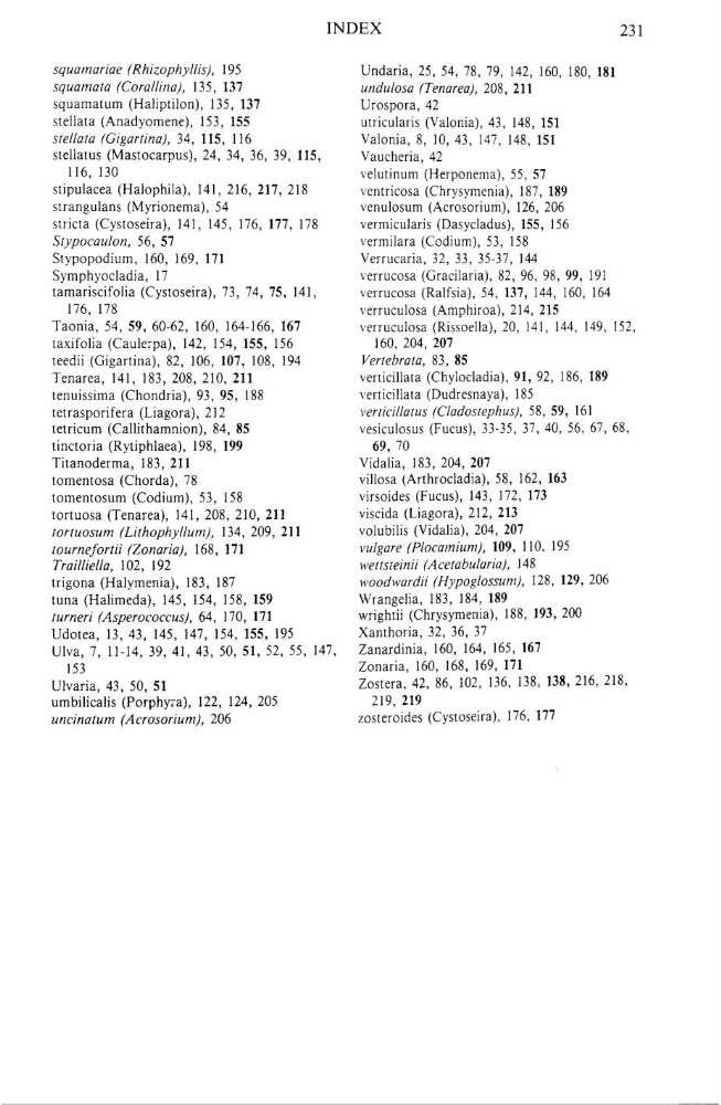 sfeinii (Ace!abularia}, 148
trigona (Halymenia), 183, 187
»4700dwardii (Hypoglassum), 128, 129,206
luna (Halimeda), 145, 154, 158, 159
Wrangelia, 183, 184, 189
turneri (Asper0coccus), 64, 170, 171
wrightii (Chrysymenia), 188, 193» 200
Udotea, 13, 43, 145, 147, 154, 155, 195
Xamhoria, 32, 36, 37
U1va, 7, 11—14, 39, 41, 43, 50, 51, 52, 55, 147,
Zanardinia, 160, 164, 165, 167
153
Zonaria, 160, 168, 169, 171
U1varia, 43, 50, 51
Zostera, 42, 86, 102, 136, 138, 138, 216, 218,
umbilicalis (Porphyra), 122, 124, 205
219, 219
uncinatum (Acrosorium), 206
zosteroides (Cystoseira), 176, 177
231
squamariae (Rhizophyls), 195
Undaria, 25, 54, 78, 79, 142, 160, 180, 181
squamala {Coral/ina}, 135, 137
undulosa (Tenarea), 208, 211
squamatum (Halipti1on), 135, 137
Urospora, 42
stel1ata (Anadyomene), 153, 155
utricularis (Valonia), 43, 148, 151
stella/a (Gigan‘ina), 34, 115, 116
Va1onia, 8, 10, 43, 147, 148, 151
stellatus (Mastocarpus), 24, 34, 36, 39, 115,
Vaucheria, 42
116, 130
velutinum (Herponema), 55, 57
stipulacea (Halophila), 141, 216, 217, 218
ventricosa (Chrysymenia), 187, 189
strangulans (Myrionema), 54
venulosum (Acrosorium), 126, 206
stricta (Cystoseira), 141, 145, 176, 177, 178
vermicularis (Dasyc1adus), 155, 156
Stypocaulon, 56, 57
vermilara (Codium), 53, 158
Stypopodium, 160, 169, 171
Verrucaria, 32, 33, 35—37, 144
Symphyocladia, 17
verrucosa (Gracilaria), 82, 96, 98, 99, 191
tamariscifolia (Cystoseira), 73, 74, 75, 141,
verrucosa (Ralfsia), 54, 137, 144, 160, 164
176, 178
verruculosa (Amphiroa), 214, 215
Taonia, 54, 59, 60-62, 160, 164—166, 167
verruculosa (Rissoella), 20, 141, 144, 149, 152,
taxifolia (Caulerpa), 142, 154, 155, 156
160, 204, 207
teedii (Gigartina), 82, 106, 107, 108, 194
Verlebrala, 83, 85
Tenarea, 141, 183, 208, 210, 211
verticillata (Chy10cladia), 91, 92, 186, 189
tenuissima (Chondria), 93, 95, 188
verticillata (Dudresnaya), 185
1etrasporifera (Liagora), 212
verticiIlazus (Cladoslephus), 58, 59, 161
letricum (Callithamnion), 84, 85
vesiculosus (Fucus), 33—35, 37, 40, 56, 67, 68,
linctoria (Rytiphlaea), 198, 199
69, 70
Titanoderma, 183, 211
Vidalia, 183, 204, 207
tomentosa (Chorda), 78
vil1osa (Arthroc1adia), 58, 162, 163
tomemosum (Codium), 53, 158
virsoides (Fucus), 143, 172, 173
tortuosa (Tenarea), 141, 208, 210, 211
viscida (Liagora), 212, 213
tortuosum {Lithophy/lum), 134, 209, 211
volubilis (Vidalia), 204, 207
!0umefortii (Zonaria), 168, 171
vulgare {Placamium}, 109, 110. 195
Trail/iella, 102, 192
we![sfeinii (Ace!abularia}, 148
trigona (Halymenia), 183, 187
»4700dwardii (Hypoglassum), 128, 129,206
luna (Halimeda), 145, 154, 158, 159
Wrangelia, 183, 184, 189
turneri (Asper0coccus), 64, 170, 171
wrightii (Chrysymenia), 188, 193» 200
Udotea, 13, 43, 145, 147, 154, 155, 195
Xamhoria, 32, 36, 37
U1va, 7, 11—14, 39, 41, 43, 50, 51, 52, 55, 147,
Zanardinia, 160, 164, 165, 167
153
Zonaria, 160, 168, 169, 171
U1varia, 43, 50, 51
Zostera, 42, 86, 102, 136, 138, 138, 216, 218,
umbilicalis (Porphyra), 122, 124, 205
219, 219
uncinatum (Acrosorium), 206
zosteroides (Cystoseira), 176, 177
![